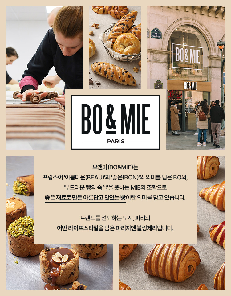 보앤미(bo&mie)는 프랑스어 '아름다운(beau)'과 '좋은(bon)'의 의미를 담은 bo와, '부드러운 빵의 속살'을 뜻하는 mie의 조합으로 좋은 재료로 만든 아름답고 맛있는 빵이란 의미를 담고 있습니다. 트렌드를 선도하는 도시, 파리의 어반 라이프스타일을 담은 파리지엔 블랑제리입니다.