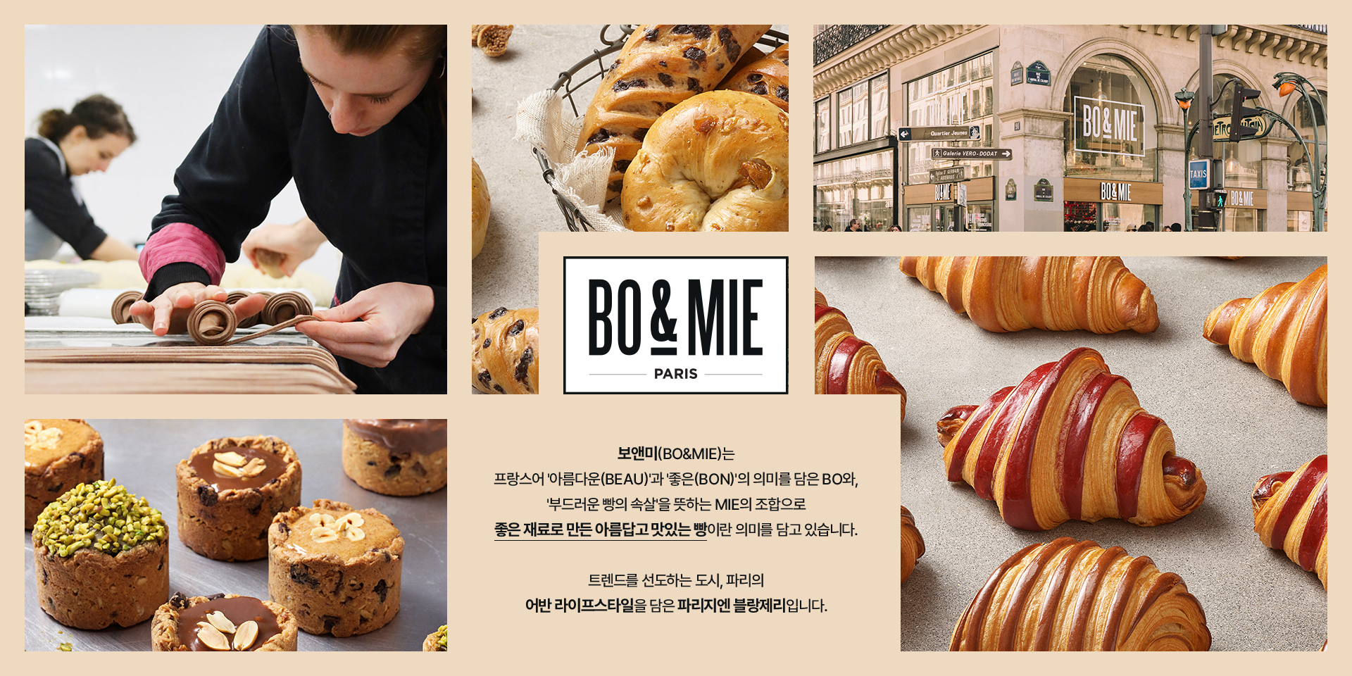 보앤미(bo&mie)는 프랑스어 '아름다운(beau)'과 '좋은(bon)'의 의미를 담은 bo와, '부드러운 빵의 속살'을 뜻하는 mie의 조합으로 좋은 재료로 만든 아름답고 맛있는 빵이란 의미를 담고 있습니다. 트렌드를 선도하는 도시, 파리의 어반 라이프스타일을 담은 파리지엔 블랑제리입니다.